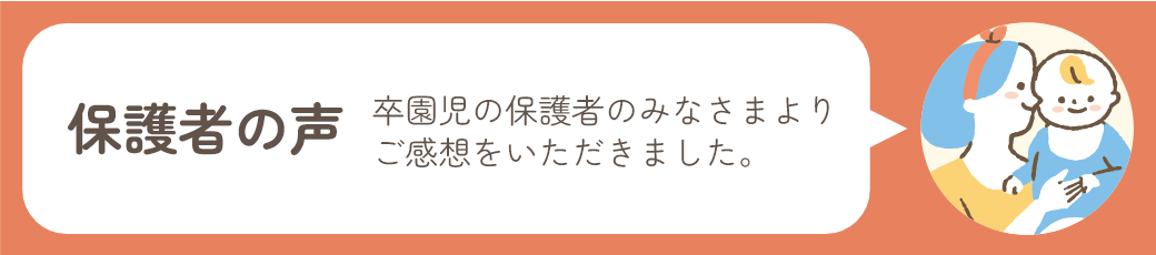 保護者の声 卒園児の保護者のみなさまよりご感想をいただきました。