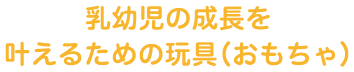 乳幼児の成長を叶えるための玩具（おもちゃ）