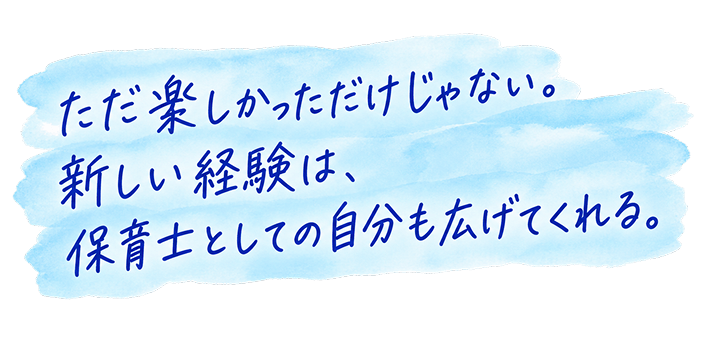 ただ楽しかっただけじゃない。新しい経験は、保育士としての自分も広げてくれる。