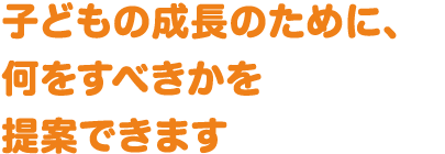 子どもの成長のために、何をすべきかを提案できます