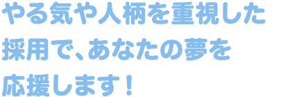 やる気や人柄を重視した採用で、あなたの夢を応援します！